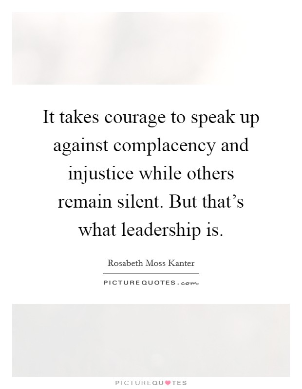 It takes courage to speak up against complacency and injustice while others remain silent. But that's what leadership is. Picture Quote #1