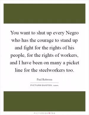 You want to shut up every Negro who has the courage to stand up and fight for the rights of his people, for the rights of workers, and I have been on many a picket line for the steelworkers too Picture Quote #1