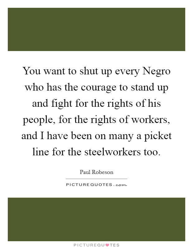 You want to shut up every Negro who has the courage to stand up and fight for the rights of his people, for the rights of workers, and I have been on many a picket line for the steelworkers too. Picture Quote #1