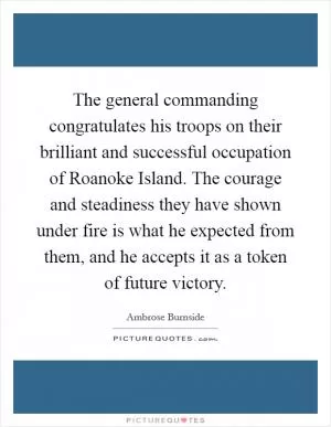 The general commanding congratulates his troops on their brilliant and successful occupation of Roanoke Island. The courage and steadiness they have shown under fire is what he expected from them, and he accepts it as a token of future victory Picture Quote #1