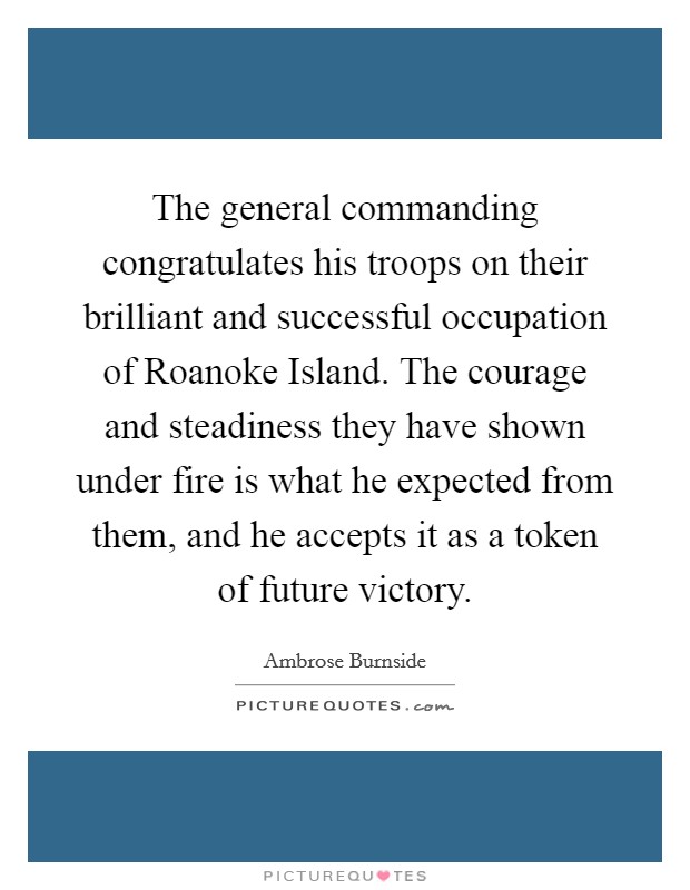 The general commanding congratulates his troops on their brilliant and successful occupation of Roanoke Island. The courage and steadiness they have shown under fire is what he expected from them, and he accepts it as a token of future victory. Picture Quote #1