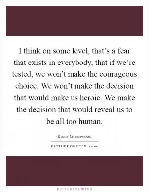 I think on some level, that’s a fear that exists in everybody, that if we’re tested, we won’t make the courageous choice. We won’t make the decision that would make us heroic. We make the decision that would reveal us to be all too human Picture Quote #1