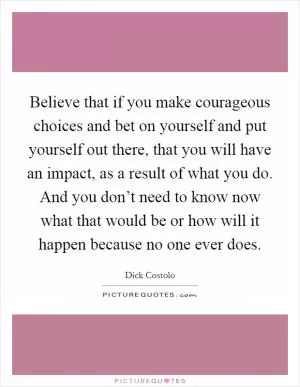 Believe that if you make courageous choices and bet on yourself and put yourself out there, that you will have an impact, as a result of what you do. And you don’t need to know now what that would be or how will it happen because no one ever does Picture Quote #1