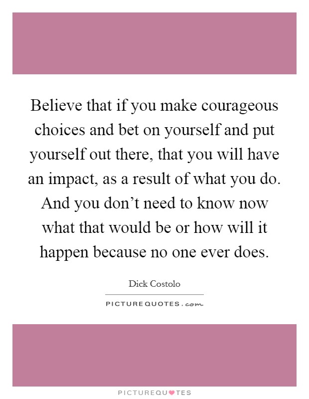 Believe that if you make courageous choices and bet on yourself and put yourself out there, that you will have an impact, as a result of what you do. And you don't need to know now what that would be or how will it happen because no one ever does. Picture Quote #1