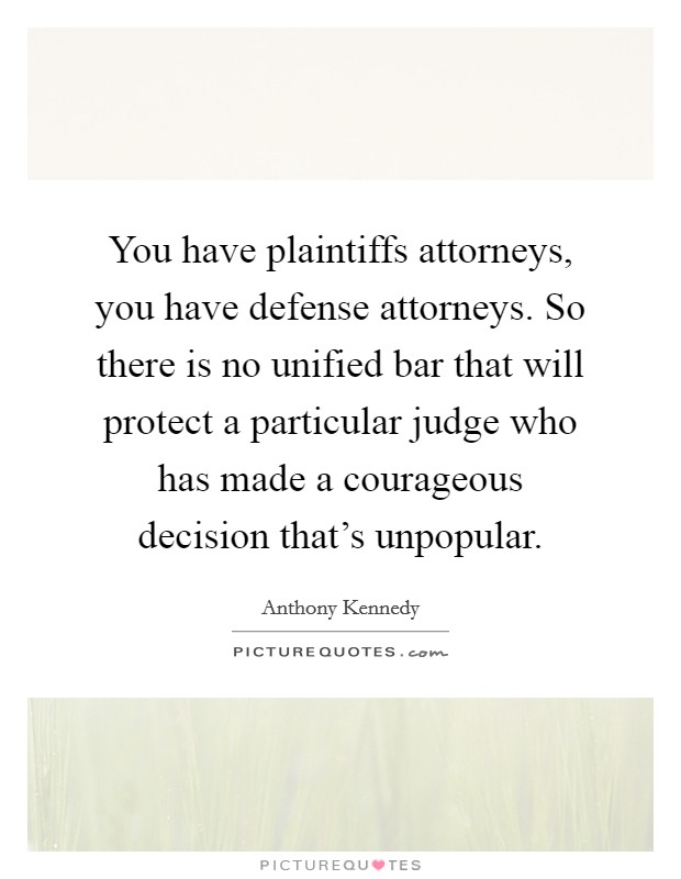You have plaintiffs attorneys, you have defense attorneys. So there is no unified bar that will protect a particular judge who has made a courageous decision that's unpopular. Picture Quote #1