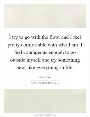I try to go with the flow, and I feel pretty comfortable with who I am. I feel courageous enough to go outside myself and try something new, like everything in life Picture Quote #1