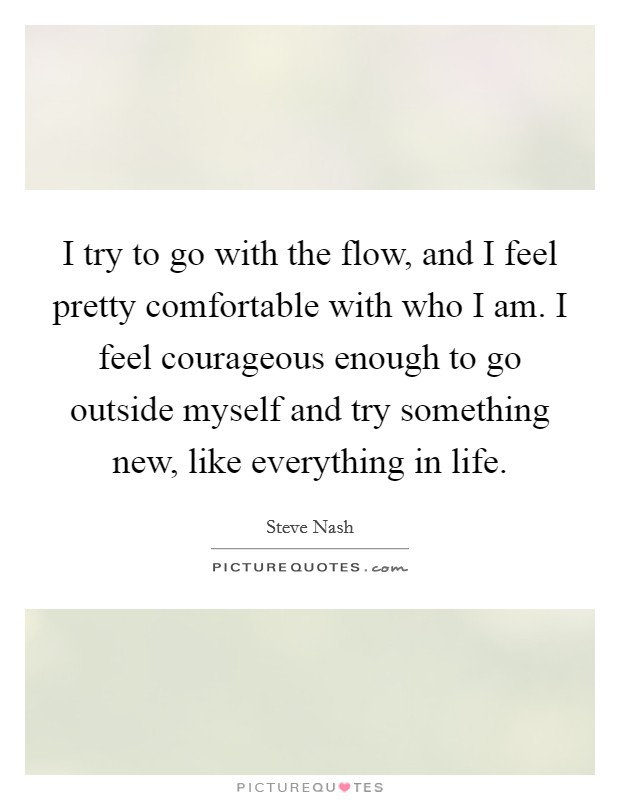 I try to go with the flow, and I feel pretty comfortable with who I am. I feel courageous enough to go outside myself and try something new, like everything in life. Picture Quote #1