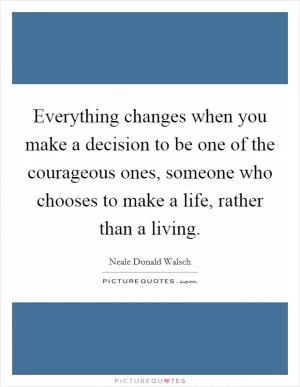 Everything changes when you make a decision to be one of the courageous ones, someone who chooses to make a life, rather than a living Picture Quote #1