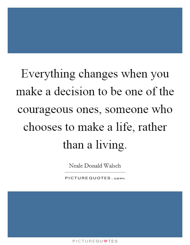 Everything changes when you make a decision to be one of the courageous ones, someone who chooses to make a life, rather than a living. Picture Quote #1