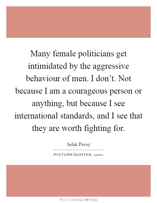 Many female politicians get intimidated by the aggressive behaviour of men. I don't. Not because I am a courageous person or anything, but because I see international standards, and I see that they are worth fighting for. Picture Quote #1