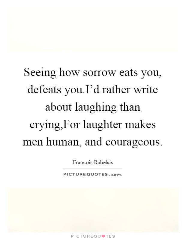 Seeing how sorrow eats you, defeats you.I'd rather write about laughing than crying,For laughter makes men human, and courageous. Picture Quote #1