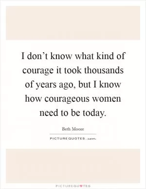 I don’t know what kind of courage it took thousands of years ago, but I know how courageous women need to be today Picture Quote #1