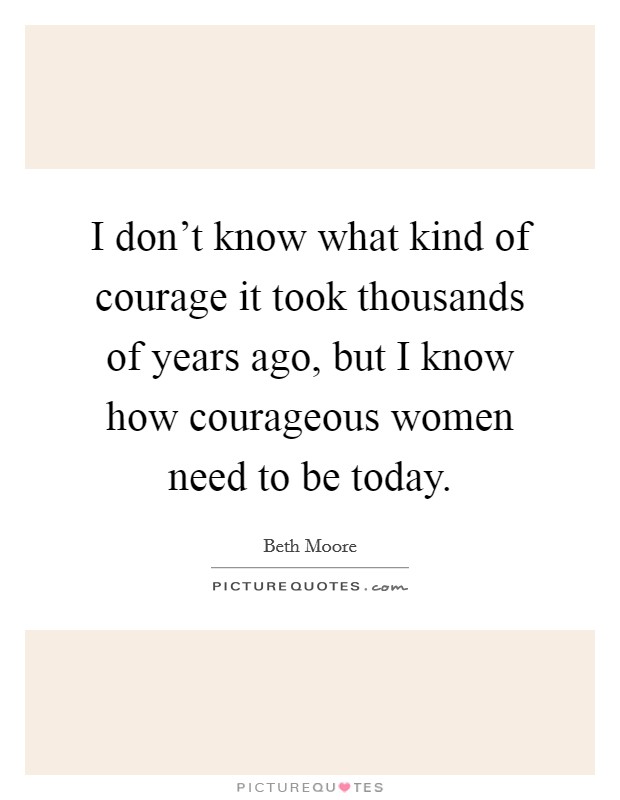 I don't know what kind of courage it took thousands of years ago, but I know how courageous women need to be today. Picture Quote #1