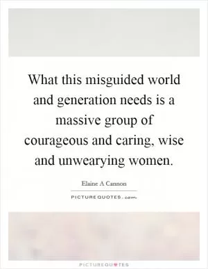 What this misguided world and generation needs is a massive group of courageous and caring, wise and unwearying women Picture Quote #1