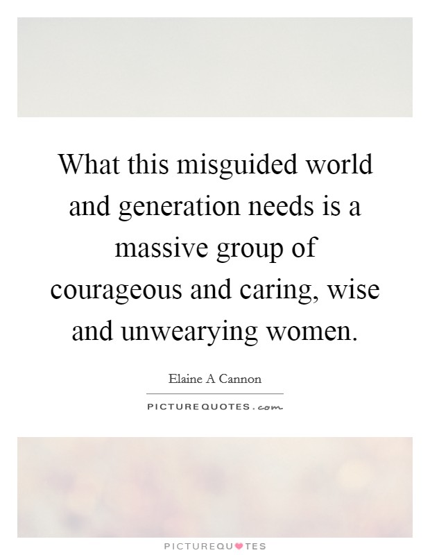 What this misguided world and generation needs is a massive group of courageous and caring, wise and unwearying women. Picture Quote #1