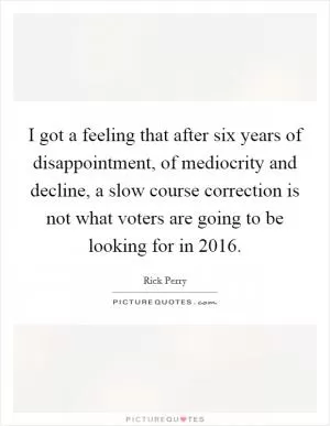 I got a feeling that after six years of disappointment, of mediocrity and decline, a slow course correction is not what voters are going to be looking for in 2016 Picture Quote #1