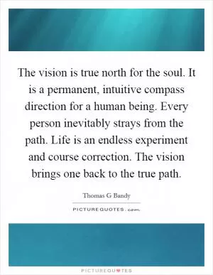The vision is true north for the soul. It is a permanent, intuitive compass direction for a human being. Every person inevitably strays from the path. Life is an endless experiment and course correction. The vision brings one back to the true path Picture Quote #1