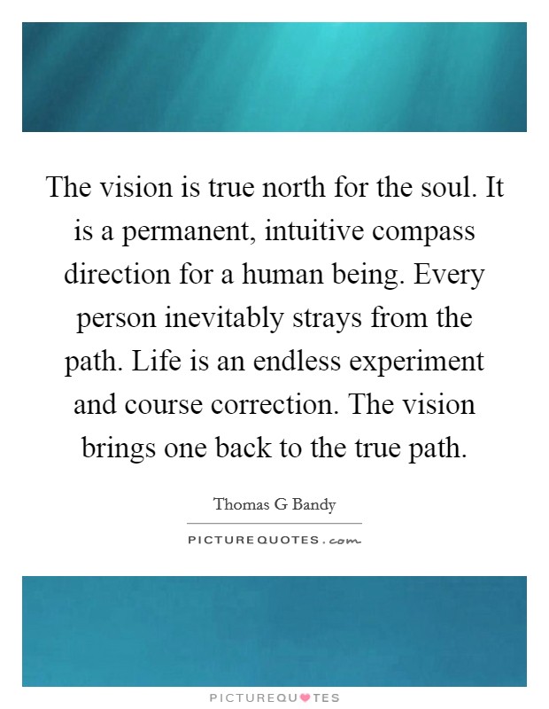 The vision is true north for the soul. It is a permanent, intuitive compass direction for a human being. Every person inevitably strays from the path. Life is an endless experiment and course correction. The vision brings one back to the true path. Picture Quote #1