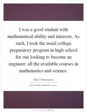 I was a good student with mathematical ability and interests. As such, I took the usual college preparatory program in high school for one looking to become an engineer: all the available courses in mathematics and science Picture Quote #1
