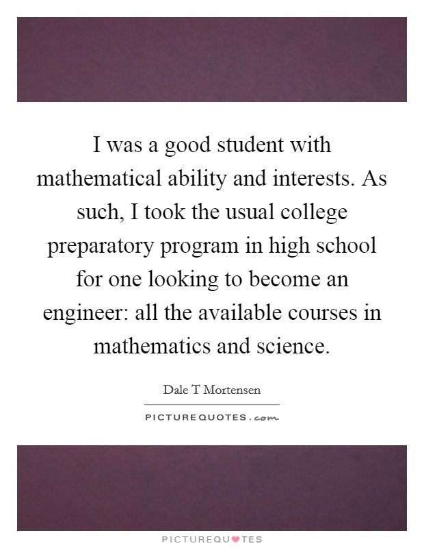 I was a good student with mathematical ability and interests. As such, I took the usual college preparatory program in high school for one looking to become an engineer: all the available courses in mathematics and science Picture Quote #1