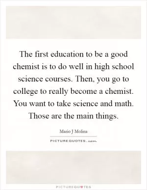 The first education to be a good chemist is to do well in high school science courses. Then, you go to college to really become a chemist. You want to take science and math. Those are the main things Picture Quote #1
