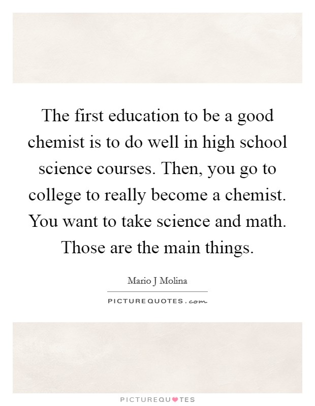 The first education to be a good chemist is to do well in high school science courses. Then, you go to college to really become a chemist. You want to take science and math. Those are the main things. Picture Quote #1