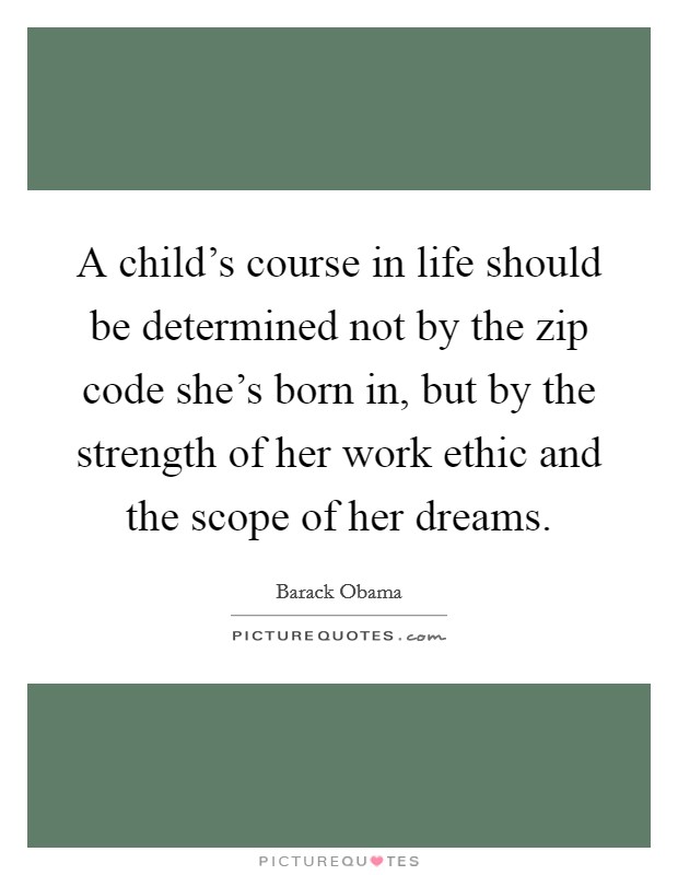 A child's course in life should be determined not by the zip code she's born in, but by the strength of her work ethic and the scope of her dreams. Picture Quote #1