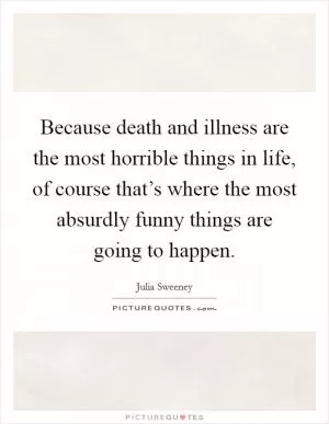 Because death and illness are the most horrible things in life, of course that’s where the most absurdly funny things are going to happen Picture Quote #1