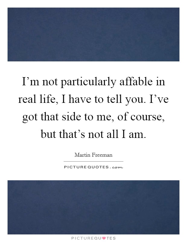 I'm not particularly affable in real life, I have to tell you. I've got that side to me, of course, but that's not all I am. Picture Quote #1
