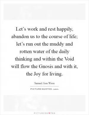 Let’s work and rest happily, abandon us to the course of life; let’s run out the muddy and rotten water of the daily thinking and within the Void will flow the Gnosis and with it, the Joy for living Picture Quote #1