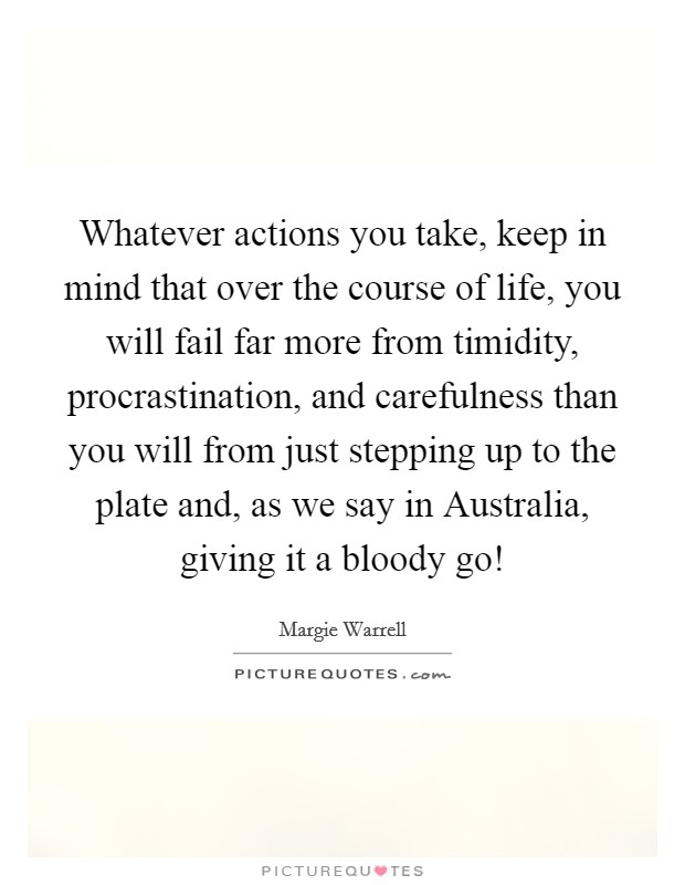 Whatever actions you take, keep in mind that over the course of life, you will fail far more from timidity, procrastination, and carefulness than you will from just stepping up to the plate and, as we say in Australia, giving it a bloody go! Picture Quote #1