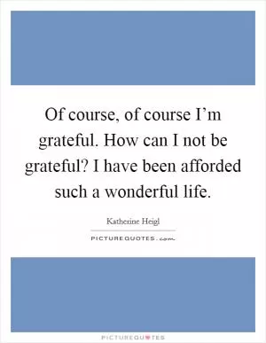 Of course, of course I’m grateful. How can I not be grateful? I have been afforded such a wonderful life Picture Quote #1
