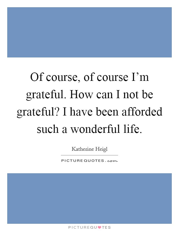 Of course, of course I'm grateful. How can I not be grateful? I have been afforded such a wonderful life. Picture Quote #1