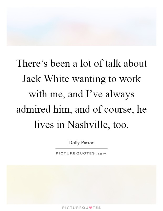 There's been a lot of talk about Jack White wanting to work with me, and I've always admired him, and of course, he lives in Nashville, too. Picture Quote #1