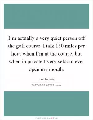 I’m actually a very quiet person off the golf course. I talk 150 miles per hour when I’m at the course, but when in private I very seldom ever open my mouth Picture Quote #1