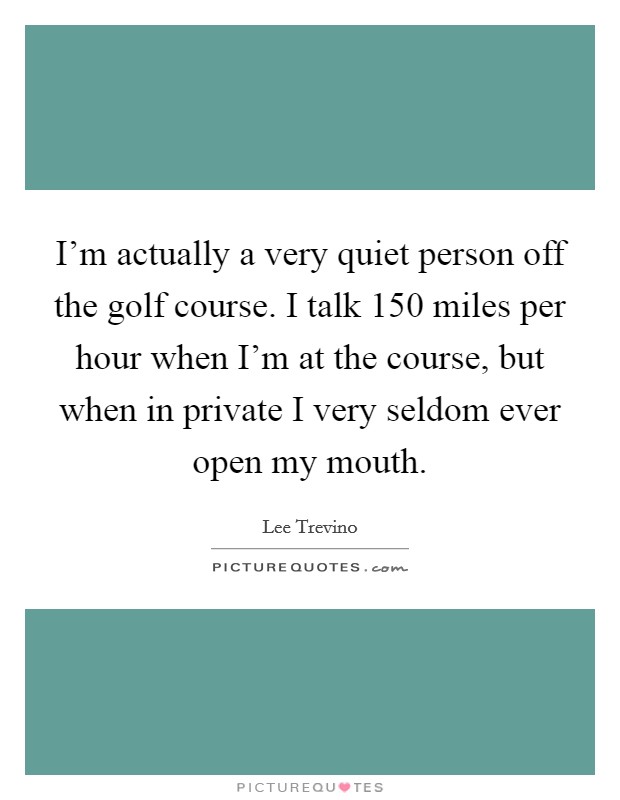 I'm actually a very quiet person off the golf course. I talk 150 miles per hour when I'm at the course, but when in private I very seldom ever open my mouth. Picture Quote #1