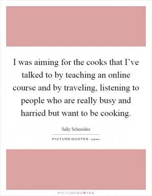 I was aiming for the cooks that I’ve talked to by teaching an online course and by traveling, listening to people who are really busy and harried but want to be cooking Picture Quote #1