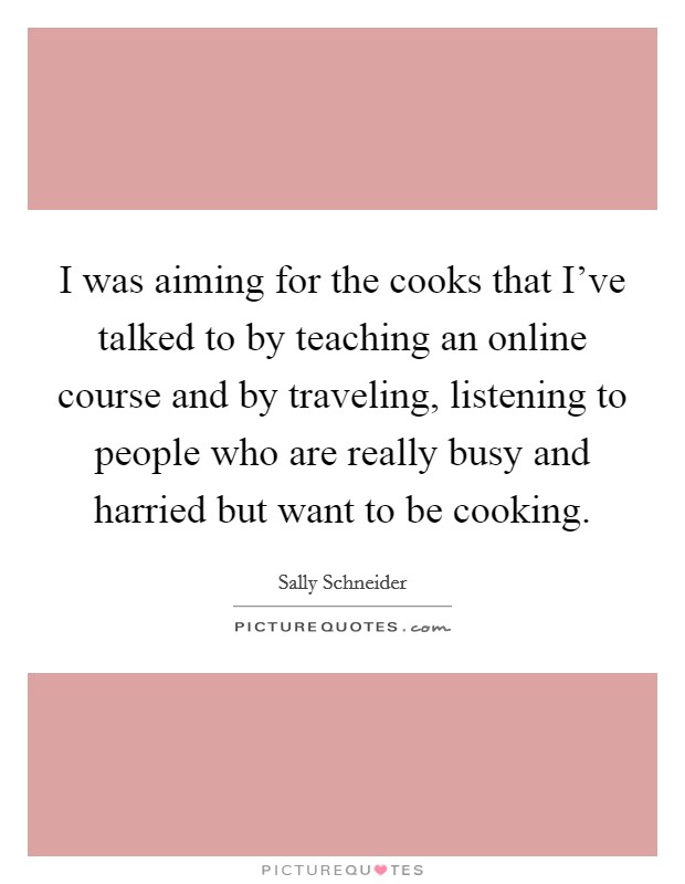 I was aiming for the cooks that I've talked to by teaching an online course and by traveling, listening to people who are really busy and harried but want to be cooking. Picture Quote #1