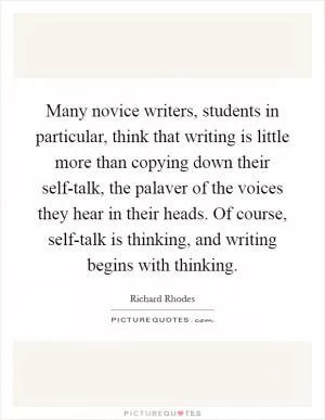 Many novice writers, students in particular, think that writing is little more than copying down their self-talk, the palaver of the voices they hear in their heads. Of course, self-talk is thinking, and writing begins with thinking Picture Quote #1