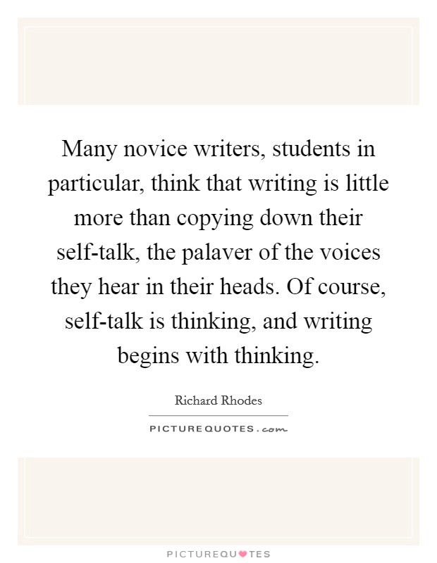 Many novice writers, students in particular, think that writing is little more than copying down their self-talk, the palaver of the voices they hear in their heads. Of course, self-talk is thinking, and writing begins with thinking. Picture Quote #1