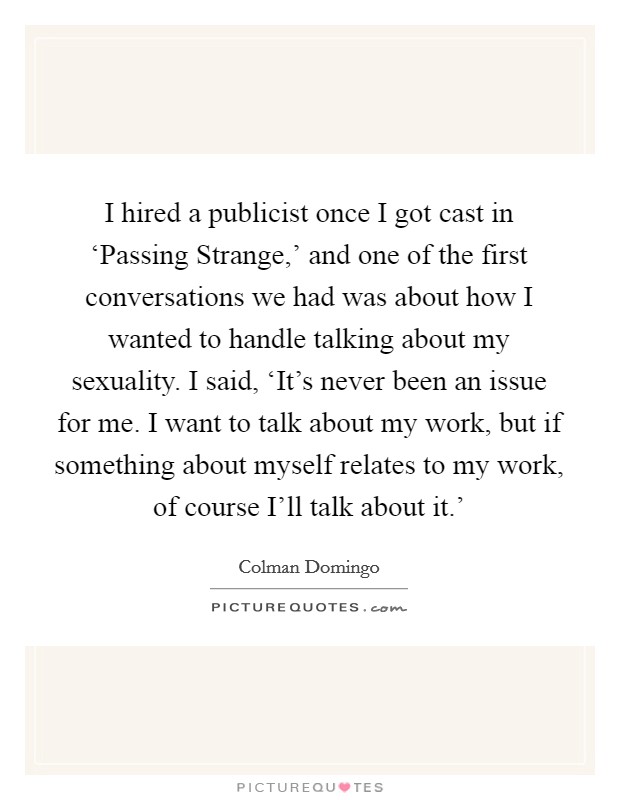 I hired a publicist once I got cast in ‘Passing Strange,' and one of the first conversations we had was about how I wanted to handle talking about my sexuality. I said, ‘It's never been an issue for me. I want to talk about my work, but if something about myself relates to my work, of course I'll talk about it.' Picture Quote #1