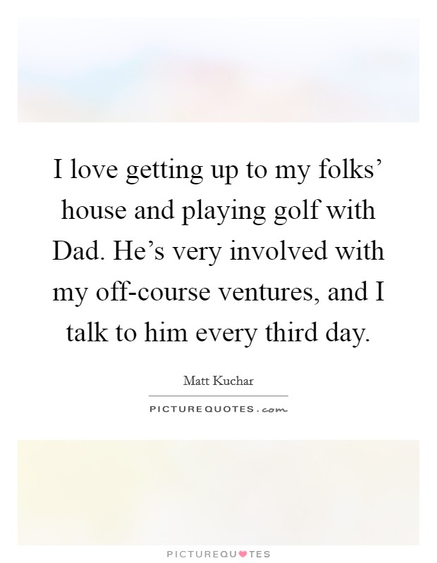 I love getting up to my folks’ house and playing golf with Dad. He’s very involved with my off-course ventures, and I talk to him every third day Picture Quote #1
