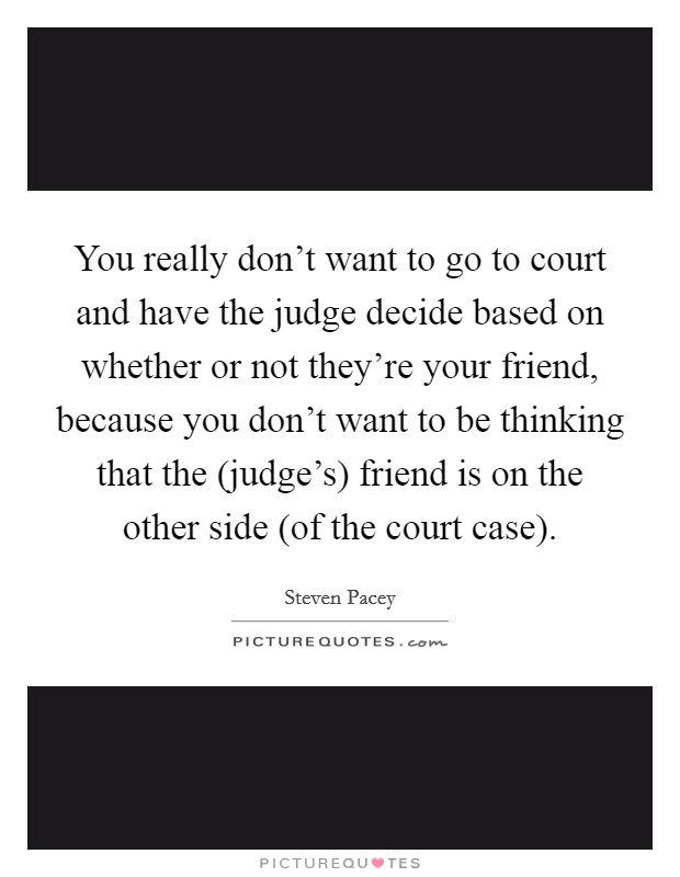 You really don't want to go to court and have the judge decide based on whether or not they're your friend, because you don't want to be thinking that the (judge's) friend is on the other side (of the court case). Picture Quote #1