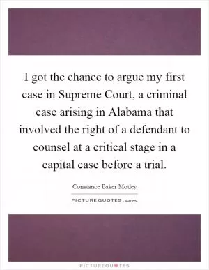 I got the chance to argue my first case in Supreme Court, a criminal case arising in Alabama that involved the right of a defendant to counsel at a critical stage in a capital case before a trial Picture Quote #1