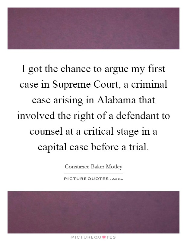 I got the chance to argue my first case in Supreme Court, a criminal case arising in Alabama that involved the right of a defendant to counsel at a critical stage in a capital case before a trial. Picture Quote #1