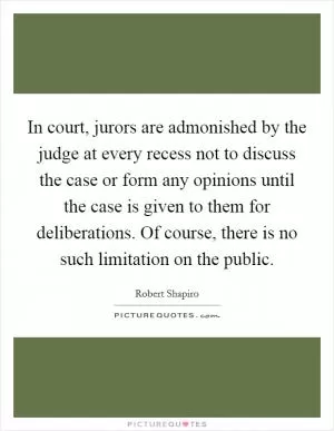 In court, jurors are admonished by the judge at every recess not to discuss the case or form any opinions until the case is given to them for deliberations. Of course, there is no such limitation on the public Picture Quote #1