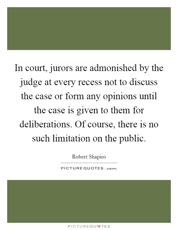 In court, jurors are admonished by the judge at every recess not to discuss the case or form any opinions until the case is given to them for deliberations. Of course, there is no such limitation on the public. Picture Quote #1