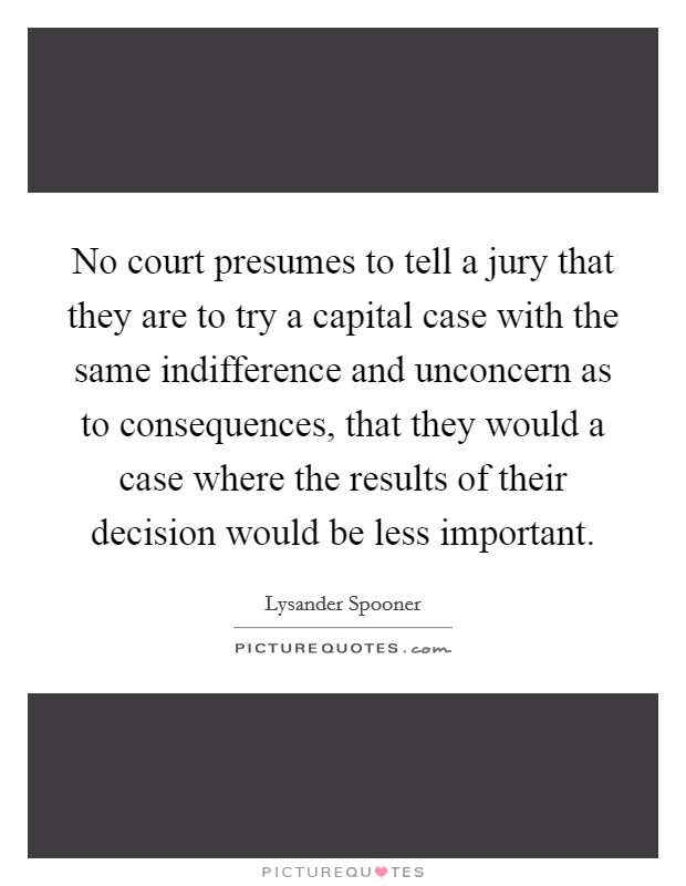 No court presumes to tell a jury that they are to try a capital case with the same indifference and unconcern as to consequences, that they would a case where the results of their decision would be less important. Picture Quote #1