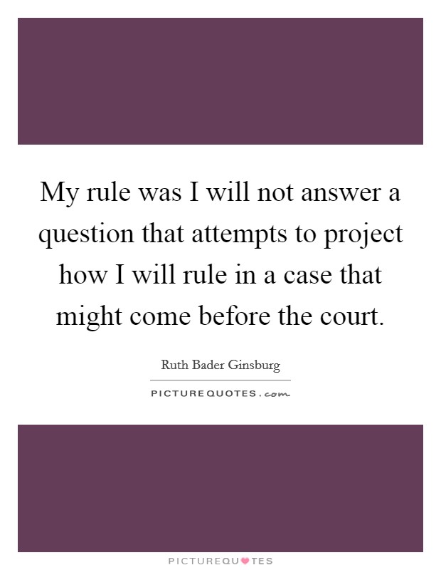 My rule was I will not answer a question that attempts to project how I will rule in a case that might come before the court. Picture Quote #1