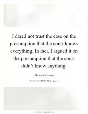 I dared not trust the case on the presumption that the court knows everything. In fact, I argued it on the presumption that the court didn’t know anything Picture Quote #1